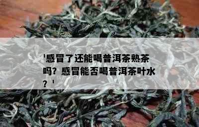 '感冒了还能喝普洱茶熟茶吗？感冒能否喝普洱茶叶水？'