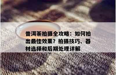 普洱茶拍摄全攻略：如何拍出更佳效果？拍摄技巧、器材选择和后期处理详解