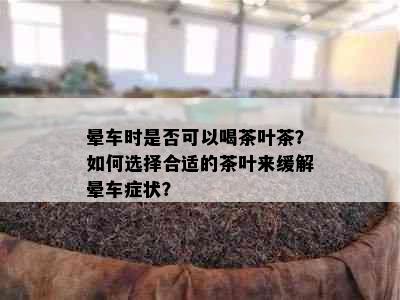 晕车时是否可以喝茶叶茶？如何选择合适的茶叶来缓解晕车症状？