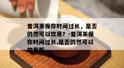 普洱茶保存时间过长，是否仍然可以饮用？-普洱茶保存时间过长,是否仍然可以饮用呢