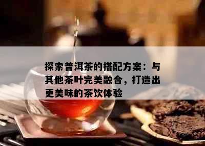 探索普洱茶的搭配方案：与其他茶叶完美融合，打造出更美味的茶饮体验