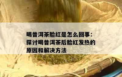 喝普洱茶脸红是怎么回事：探讨喝普洱茶后脸红发热的原因和解决方法