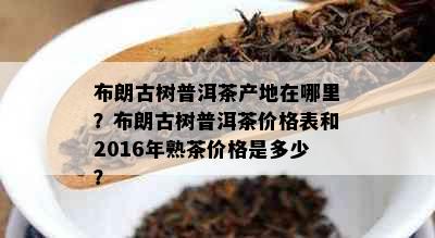 布朗古树普洱茶产地在哪里？布朗古树普洱茶价格表和2016年熟茶价格是多少？