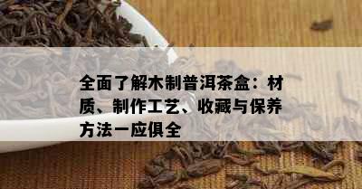 全面了解木制普洱茶盒：材质、制作工艺、收藏与保养方法一应俱全