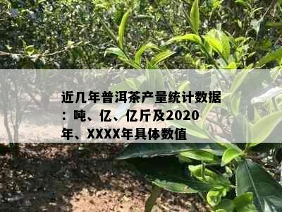 近几年普洱茶产量统计数据：吨、亿、亿斤及2020年、XXXX年具体数值