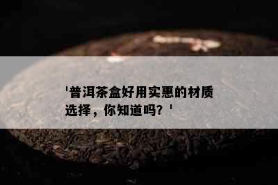 '普洱茶盒好用实惠的材质选择，你知道吗？'