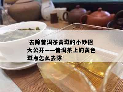 '去除普洱茶黄斑的小妙招大公开——普洱茶上的黄色斑点怎么去除'