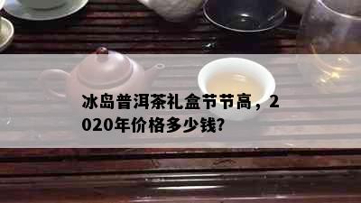 冰岛普洱茶礼盒节节高，2020年价格多少钱？