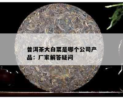 普洱茶大白菜是哪个公司产品：厂家解答疑问