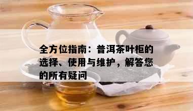 全方位指南：普洱茶叶柜的选择、使用与维护，解答您的所有疑问