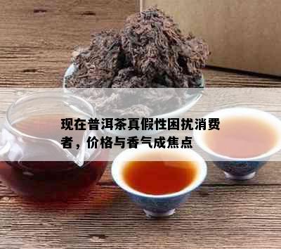 现在普洱茶真假性困扰消费者，价格与香气成焦点