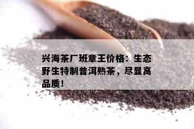 兴海茶厂班章王价格：生态野生特制普洱熟茶，尽显高品质！