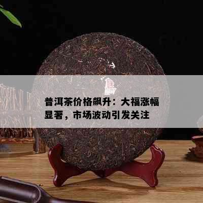 普洱茶价格飙升：大福涨幅显著，市场波动引发关注