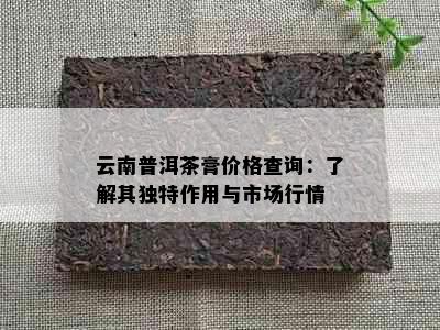 云南普洱茶膏价格查询：了解其独特作用与市场行情