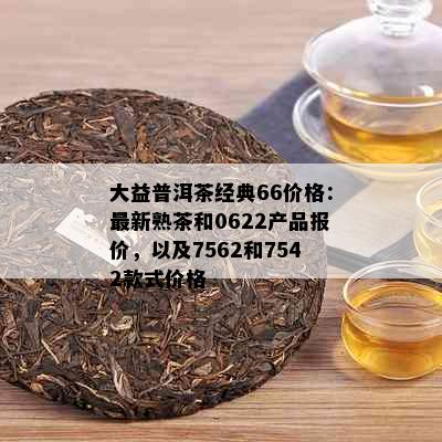 大益普洱茶经典66价格：最新熟茶和0622产品报价，以及7562和7542款式价格