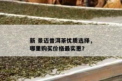 新 景迈普洱茶优质选择，哪里购买价格最实惠？