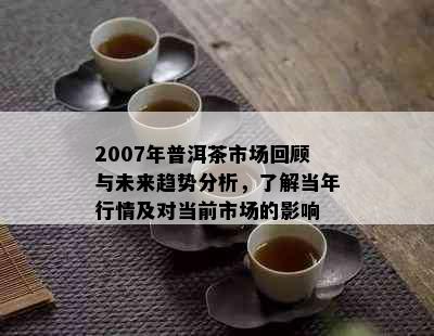 2007年普洱茶市场回顾与未来趋势分析，了解当年行情及对当前市场的影响