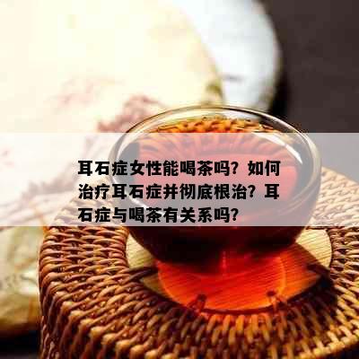 耳石症女性能喝茶吗？如何治疗耳石症并彻底根治？耳石症与喝茶有关系吗？