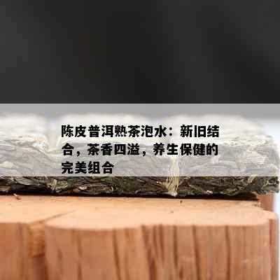 陈皮普洱熟茶泡水：新旧结合，茶香四溢，养生保健的完美组合