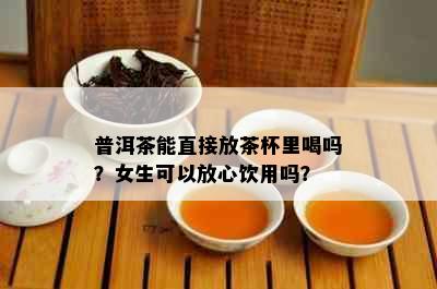 普洱茶能直接放茶杯里喝吗？女生可以放心饮用吗？