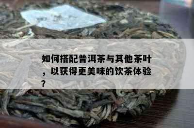 如何搭配普洱茶与其他茶叶，以获得更美味的饮茶体验？