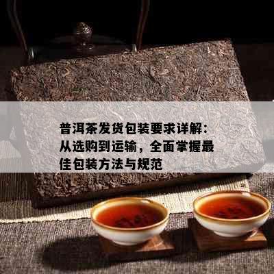 普洱茶发货包装要求详解：从选购到运输，全面掌握更佳包装方法与规范