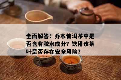 全面解答：乔木普洱茶中是否含有胶水成分？饮用该茶叶是否存在安全风险？