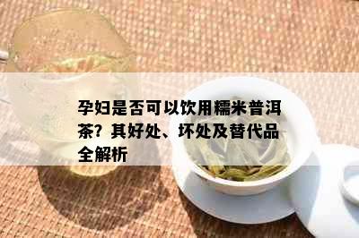 孕妇是否可以饮用糯米普洱茶？其好处、坏处及替代品全解析