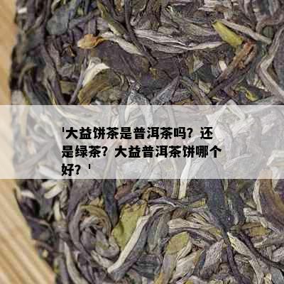 '大益饼茶是普洱茶吗？还是绿茶？大益普洱茶饼哪个好？'