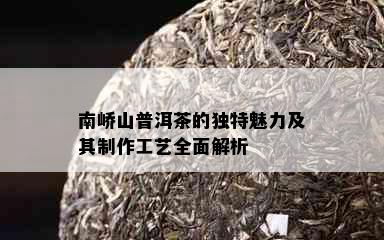 南峤山普洱茶的独特魅力及其制作工艺全面解析