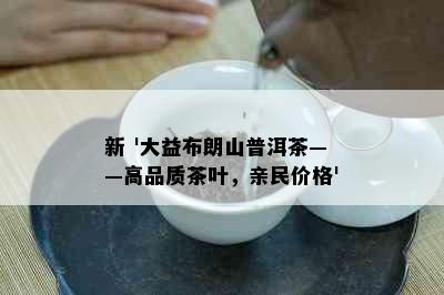 新 '大益布朗山普洱茶——高品质茶叶，亲民价格'