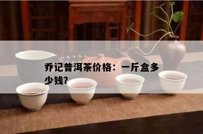 乔记普洱茶价格：一斤盒多少钱？