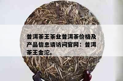 普洱茶王茶业普洱茶价格及产品信息请访问官网：普洱茶王金沱。