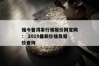 福今普洱茶行情报价网官网： 2019最新价格及报价查询