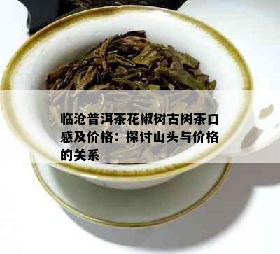 临沧普洱茶花椒树古树茶口感及价格：探讨山头与价格的关系