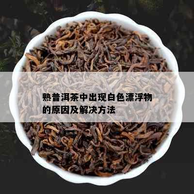 熟普洱茶中出现白色漂浮物的原因及解决方法