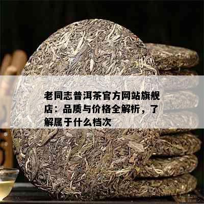 老同志普洱茶官方网站旗舰店：品质与价格全解析，了解属于什么档次