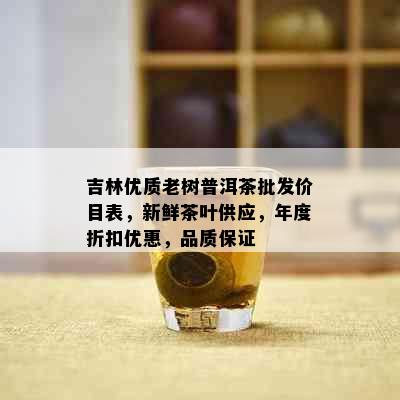 吉林优质老树普洱茶批发价目表，新鲜茶叶供应，年度折扣优惠，品质保证