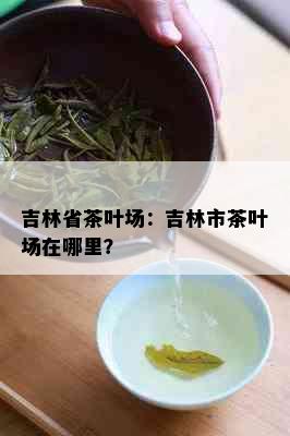 吉林省茶叶场：吉林市茶叶场在哪里？