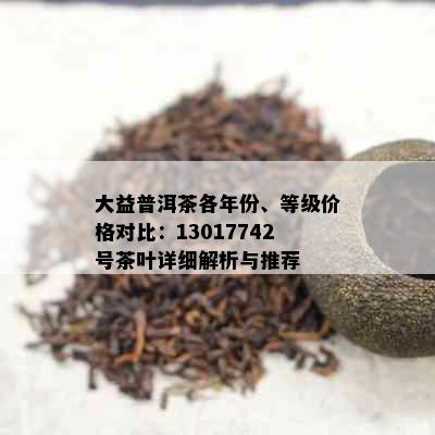 大益普洱茶各年份、等级价格对比：13017742号茶叶详细解析与推荐