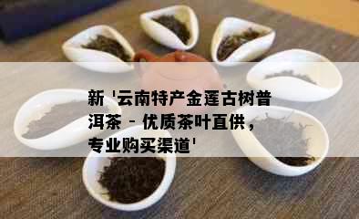 新 '云南特产金莲古树普洱茶 - 优质茶叶直供，专业购买渠道'