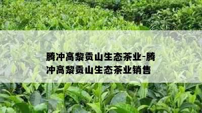 腾冲高黎贡山生态茶业-腾冲高黎贡山生态茶业销售