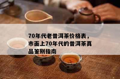 70年代老普洱茶价格表，市面上70年代的普洱茶真品鉴别指南