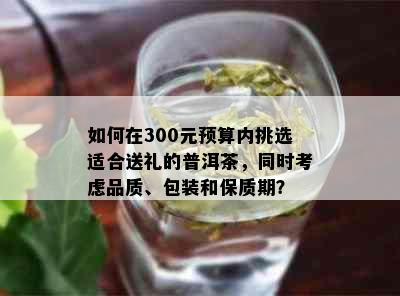 如何在300元预算内挑选适合送礼的普洱茶，同时考虑品质、包装和保质期？