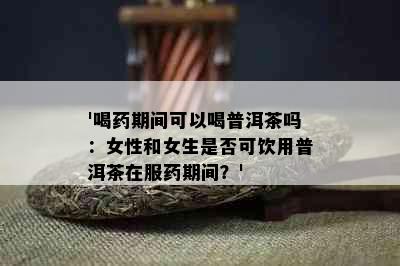 '喝期间可以喝普洱茶吗：女性和女生是否可饮用普洱茶在服期间？'