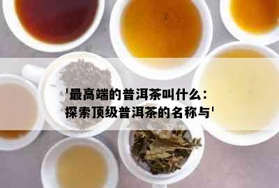 '更高端的普洱茶叫什么：探索顶级普洱茶的名称与'