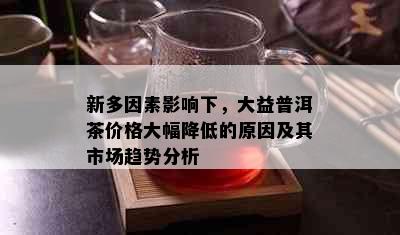 新多因素影响下，大益普洱茶价格大幅降低的原因及其市场趋势分析