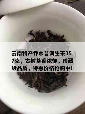 云南特产乔木普洱生茶357克，古树茶香浓郁，珍藏级品质，特惠价格抢购中！