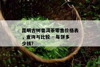 昆明古树普洱茶零售价格表，查询与比较 - 每饼多少钱？