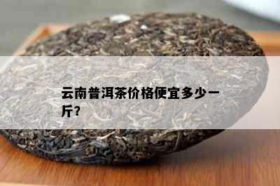 云南普洱茶价格便宜多少一斤？